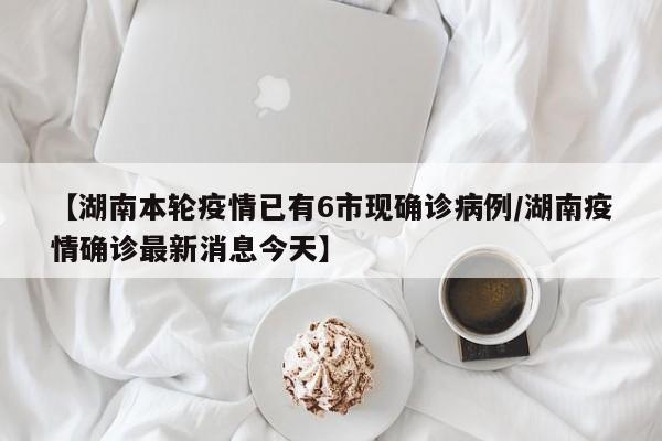 【湖南本轮疫情已有6市现确诊病例/湖南疫情确诊最新消息今天】