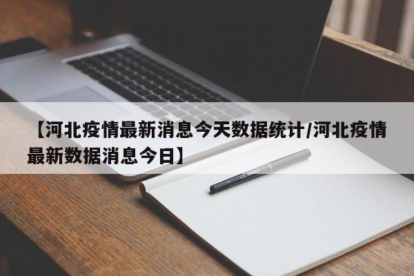 【河北疫情最新消息今天数据统计/河北疫情最新数据消息今日】