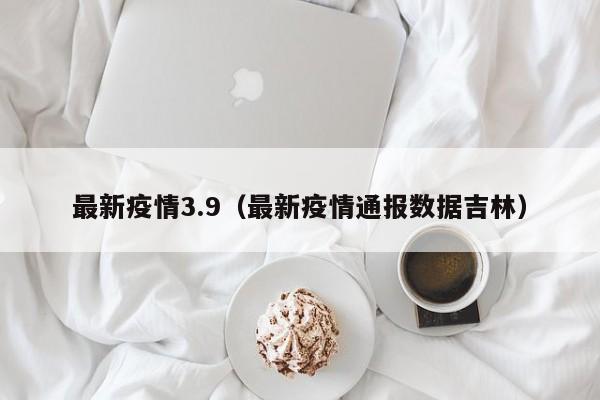 最新疫情3.9(最新疫情通报数据吉林)