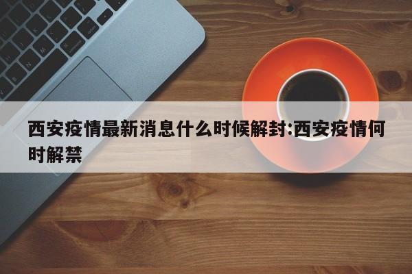 西安疫情最新消息什么时候解封:西安疫情何时解禁