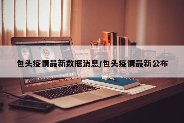 包头疫情最新数据消息/包头疫情最新公布