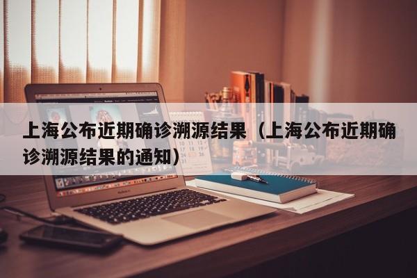 上海公布近期确诊溯源结果(上海公布近期确诊溯源结果的通知)