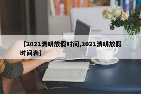 【2021清明放假时间,2021清明放假时间表】