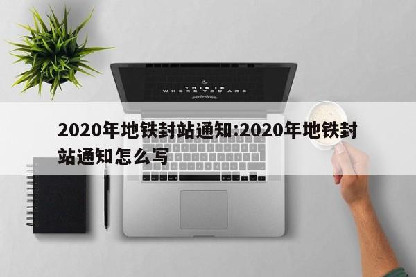 2020年地铁封站通知:2020年地铁封站通知怎么写
