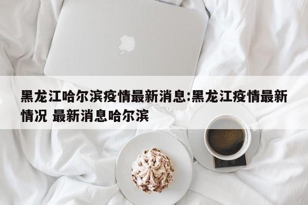 黑龙江哈尔滨疫情最新消息:黑龙江疫情最新情况 最新消息哈尔滨