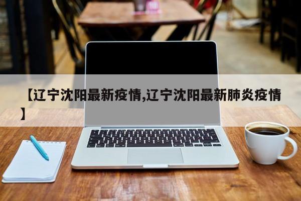 【辽宁沈阳最新疫情,辽宁沈阳最新肺炎疫情】