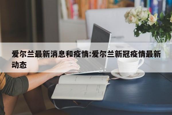 爱尔兰最新消息和疫情:爱尔兰新冠疫情最新动态