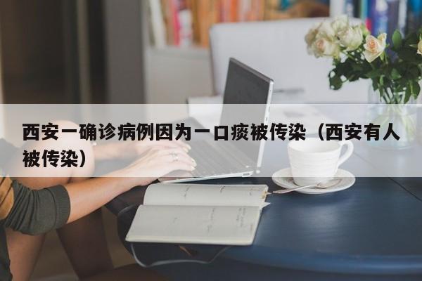 西安一确诊病例因为一口痰被传染(西安有人被传染)