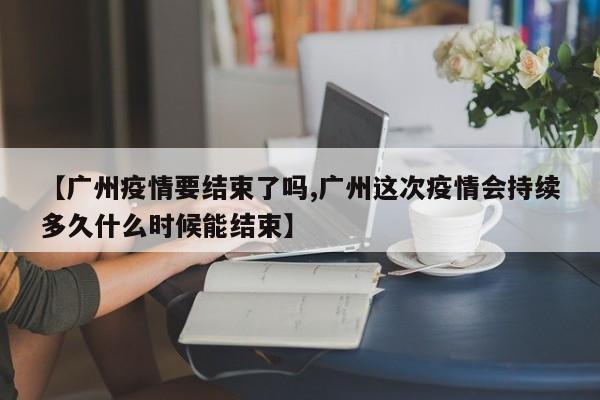 【广州疫情要结束了吗,广州这次疫情会持续多久什么时候能结束】