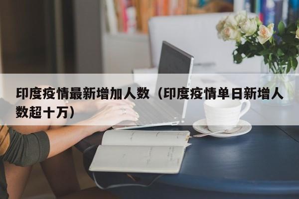 印度疫情最新增加人数(印度疫情单日新增人数超十万)