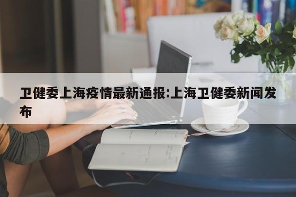 卫健委上海疫情最新通报:上海卫健委新闻发布