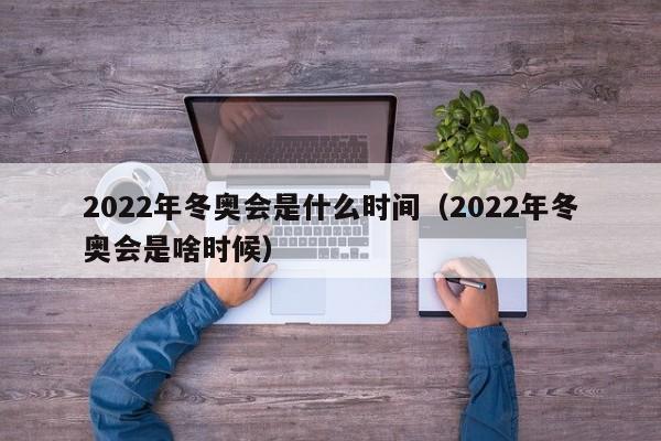 2022年冬奥会是什么时间(2022年冬奥会是啥时候)