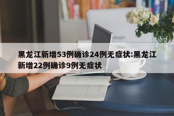 黑龙江新增53例确诊24例无症状:黑龙江新增22例确诊9例无症状