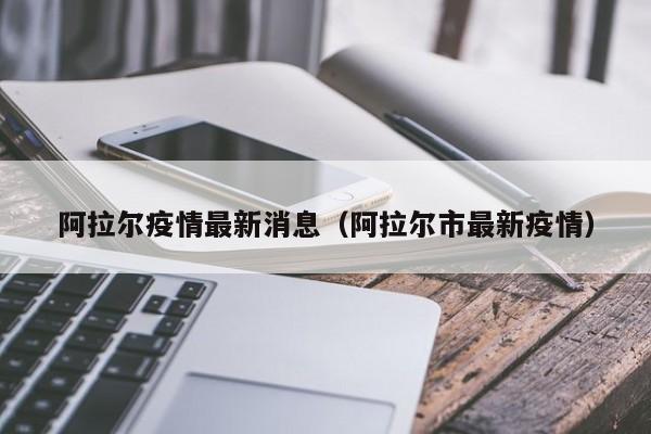 阿拉尔疫情最新消息(阿拉尔市最新疫情)