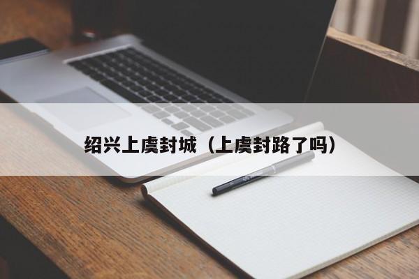 绍兴上虞封城(上虞封路了吗)