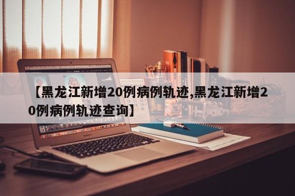 【黑龙江新增20例病例轨迹,黑龙江新增20例病例轨迹查询】