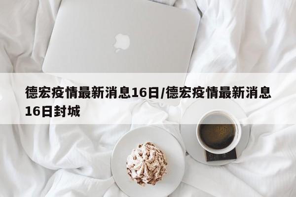 德宏疫情最新消息16日/德宏疫情最新消息16日封城