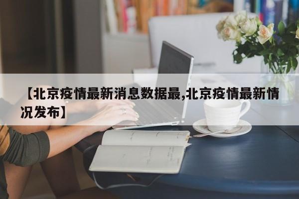 【北京疫情最新消息数据最,北京疫情最新情况发布】