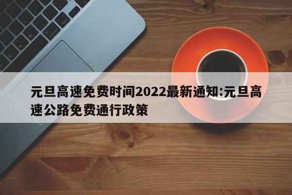元旦高速免费时间2022最新通知:元旦高速公路免费通行政策
