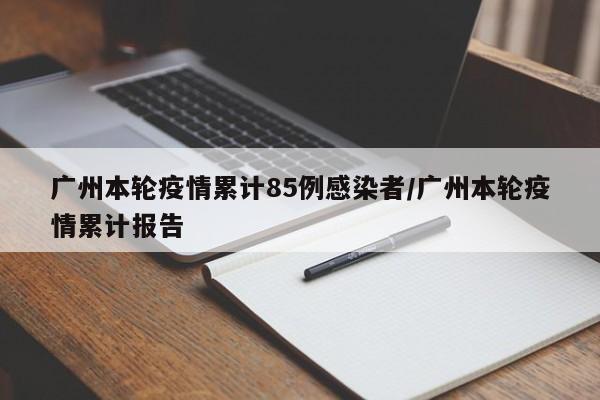 广州本轮疫情累计85例感染者/广州本轮疫情累计报告