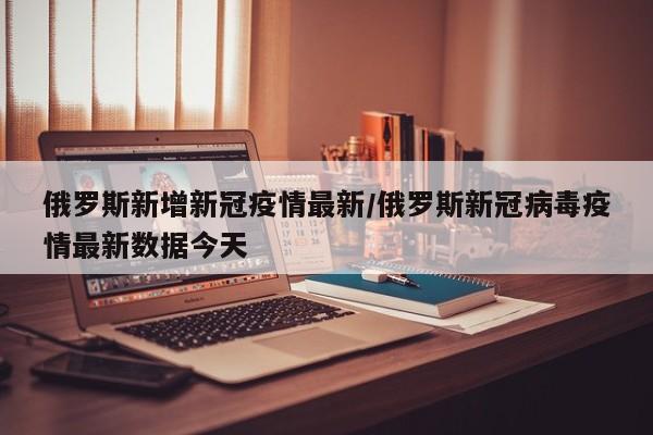 俄罗斯新增新冠疫情最新/俄罗斯新冠病毒疫情最新数据今天