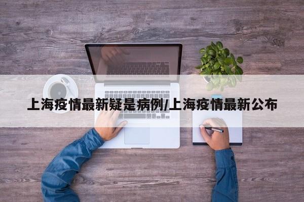 上海疫情最新疑是病例/上海疫情最新公布