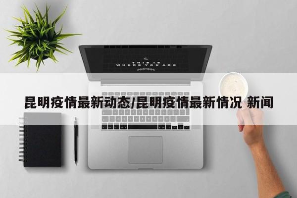 昆明疫情最新动态/昆明疫情最新情况 新闻