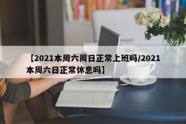 【2021本周六周日正常上班吗/2021本周六日正常休息吗】