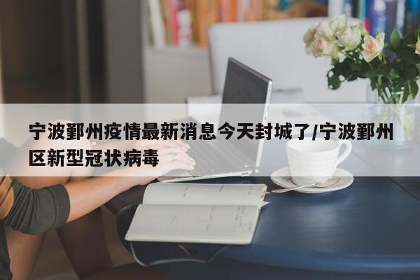 宁波鄞州疫情最新消息今天封城了/宁波鄞州区新型冠状病毒