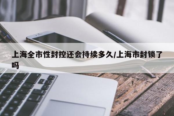 上海全市性封控还会持续多久/上海市封锁了吗
